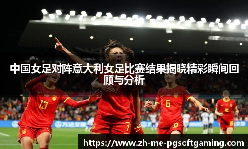 中国女足对阵意大利女足比赛结果揭晓精彩瞬间回顾与分析