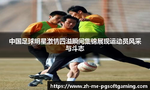 中国足球明星激情四溢瞬间集锦展现运动员风采与斗志