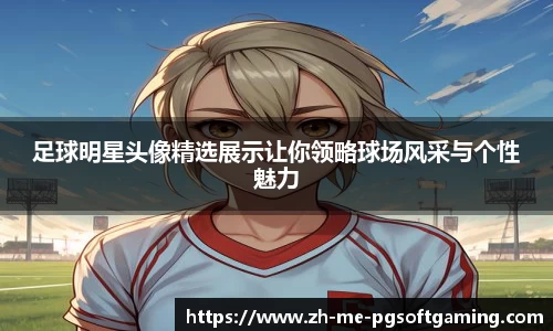 足球明星头像精选展示让你领略球场风采与个性魅力